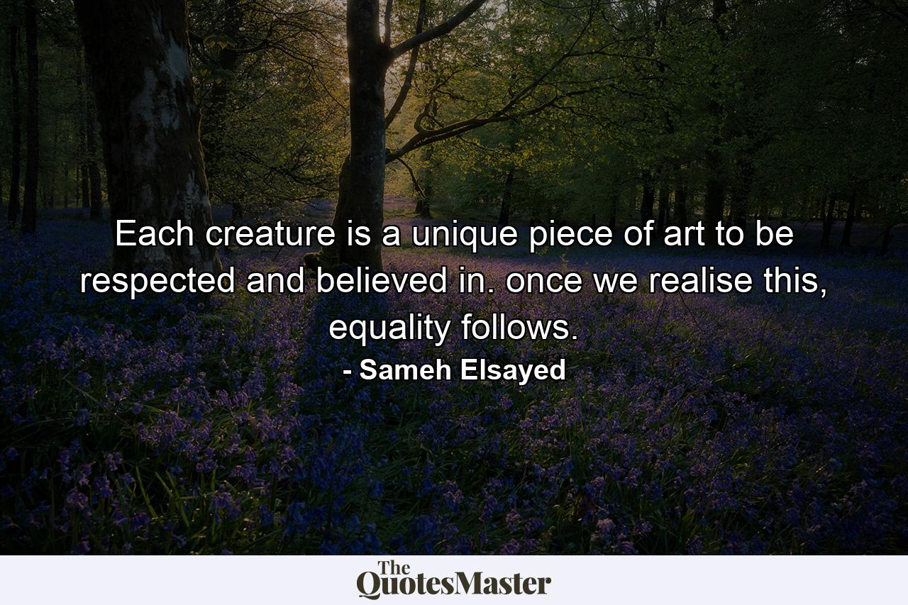 Each creature is a unique piece of art to be respected and believed in. once we realise this, equality follows. - Quote by Sameh Elsayed