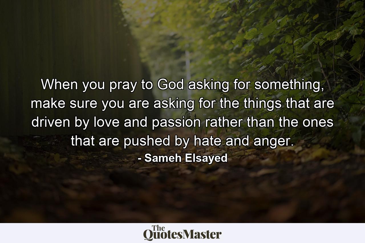 When you pray to God asking for something, make sure you are asking for the things that are driven by love and passion rather than the ones that are pushed by hate and anger. - Quote by Sameh Elsayed