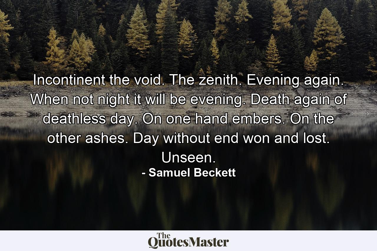 Incontinent the void. The zenith. Evening again. When not night it will be evening. Death again of deathless day. On one hand embers. On the other ashes. Day without end won and lost. Unseen. - Quote by Samuel Beckett