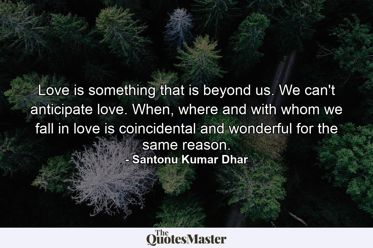 Love is something that is beyond us. We can't anticipate love. When, where and with whom we fall in love is coincidental and wonderful for the same reason. - Quote by Santonu Kumar Dhar