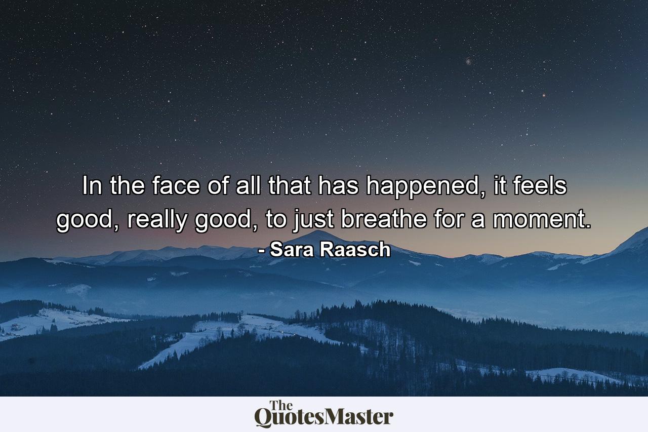 In the face of all that has happened, it feels good, really good, to just breathe for a moment. - Quote by Sara Raasch