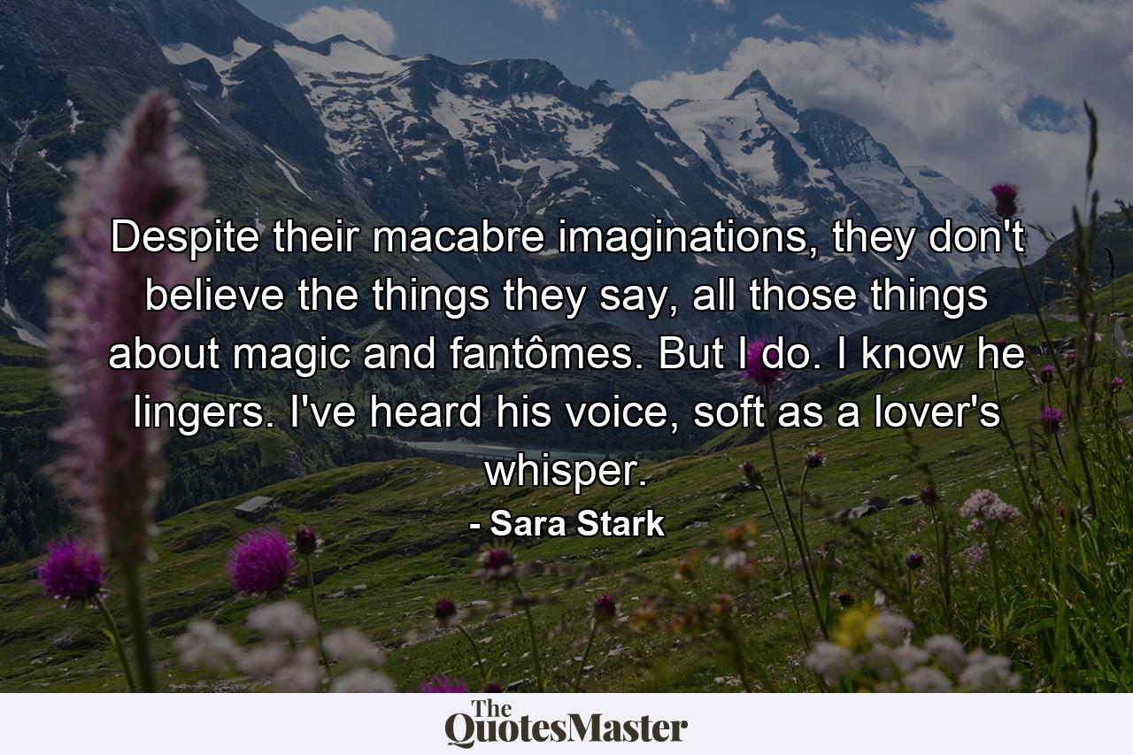 Despite their macabre imaginations, they don't believe the things they say, all those things about magic and fantômes. But I do. I know he lingers. I've heard his voice, soft as a lover's whisper. - Quote by Sara Stark