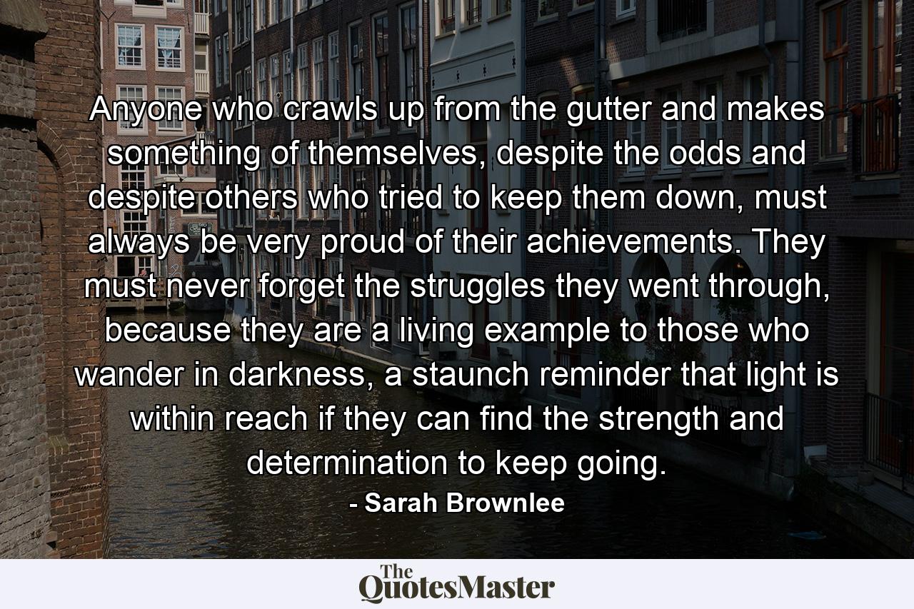 Anyone who crawls up from the gutter and makes something of themselves, despite the odds and despite others who tried to keep them down, must always be very proud of their achievements. They must never forget the struggles they went through, because they are a living example to those who wander in darkness, a staunch reminder that light is within reach if they can find the strength and determination to keep going. - Quote by Sarah Brownlee