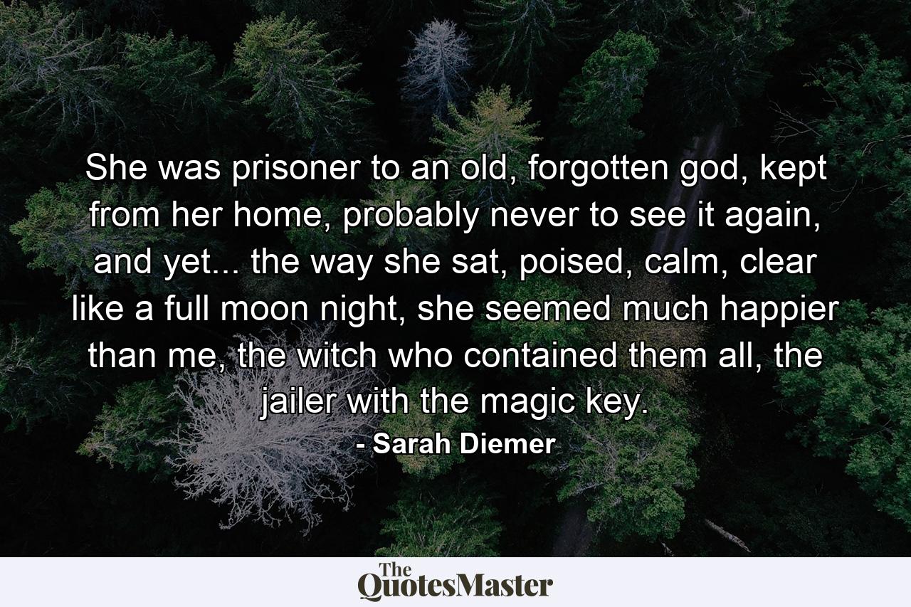 She was prisoner to an old, forgotten god, kept from her home, probably never to see it again, and yet... the way she sat, poised, calm, clear like a full moon night, she seemed much happier than me, the witch who contained them all, the jailer with the magic key. - Quote by Sarah Diemer