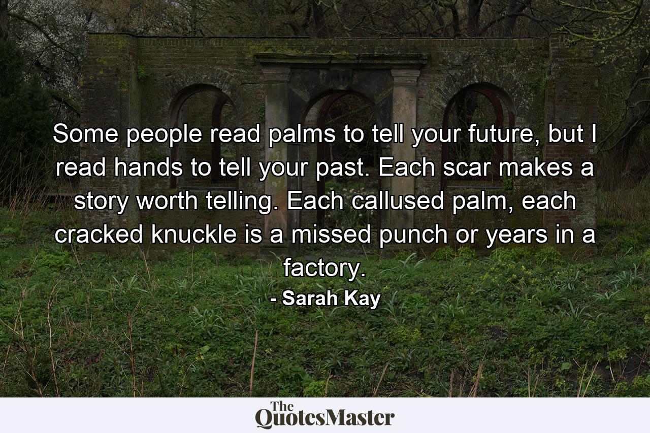 Some people read palms to tell your future, but I read hands to tell your past. Each scar makes a story worth telling. Each callused palm, each cracked knuckle is a missed punch or years in a factory. - Quote by Sarah Kay