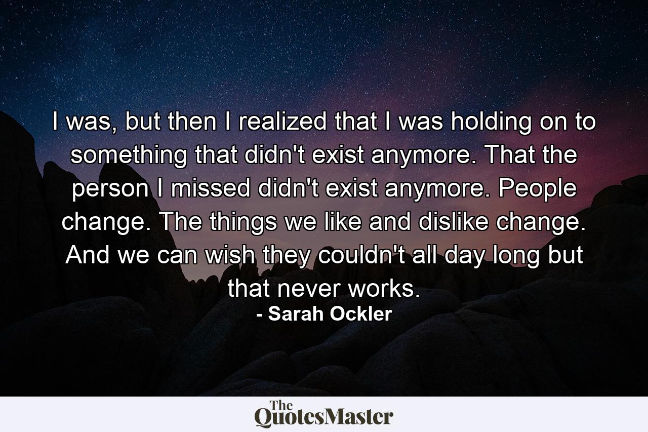 I was, but then I realized that I was holding on to something that didn't exist anymore. That the person I missed didn't exist anymore. People change. The things we like and dislike change. And we can wish they couldn't all day long but that never works. - Quote by Sarah Ockler