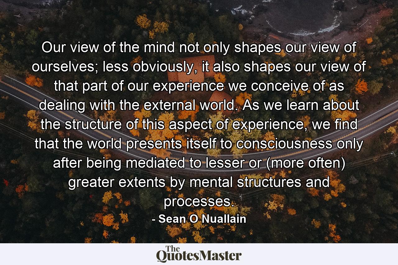 Our view of the mind not only shapes our view of ourselves; less obviously, it also shapes our view of that part of our experience we conceive of as dealing with the external world. As we learn about the structure of this aspect of experience, we find that the world presents itself to consciousness only after being mediated to lesser or (more often) greater extents by mental structures and processes. - Quote by Sean O Nuallain