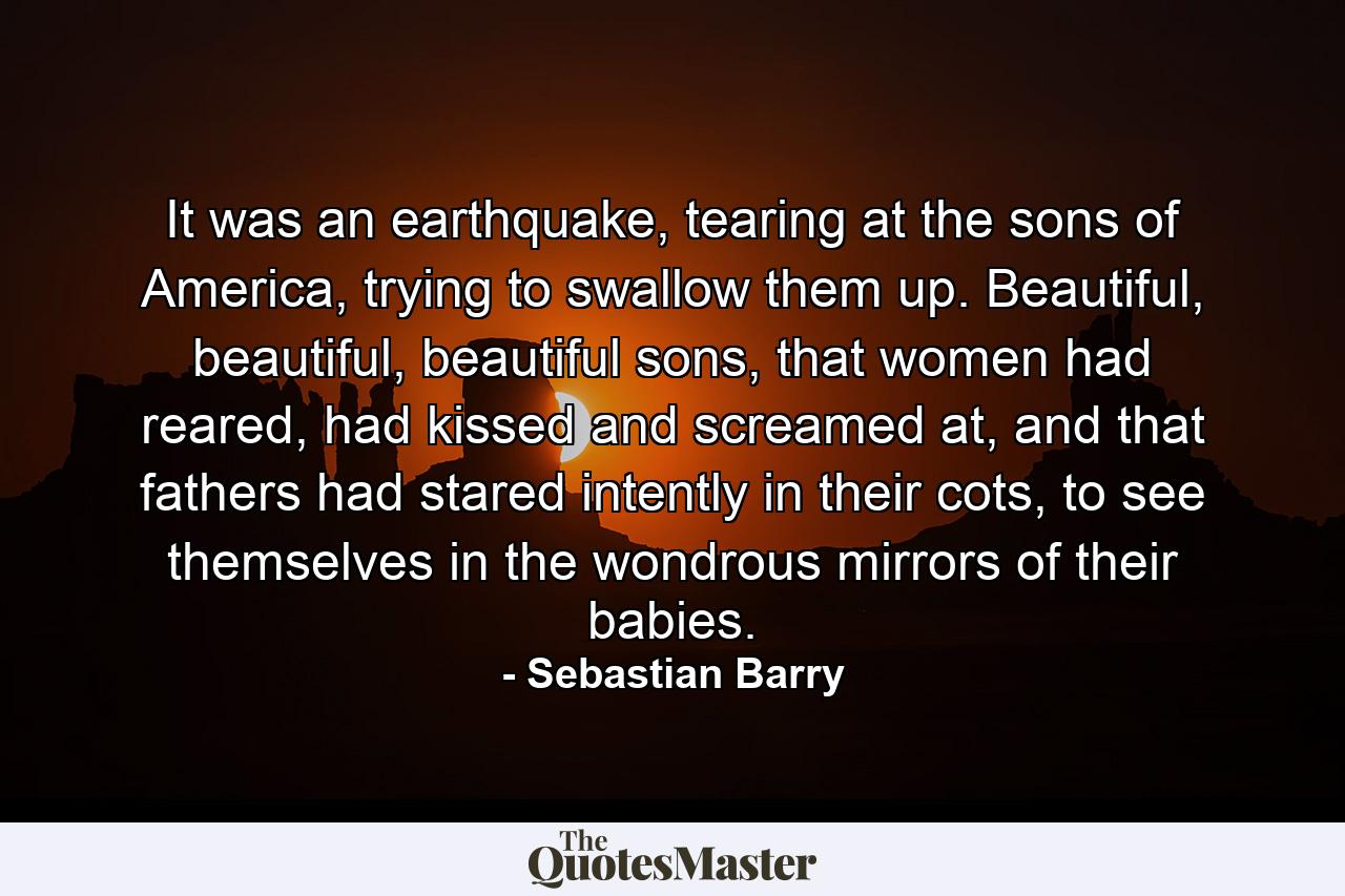 It was an earthquake, tearing at the sons of America, trying to swallow them up. Beautiful, beautiful, beautiful sons, that women had reared, had kissed and screamed at, and that fathers had stared intently in their cots, to see themselves in the wondrous mirrors of their babies. - Quote by Sebastian Barry