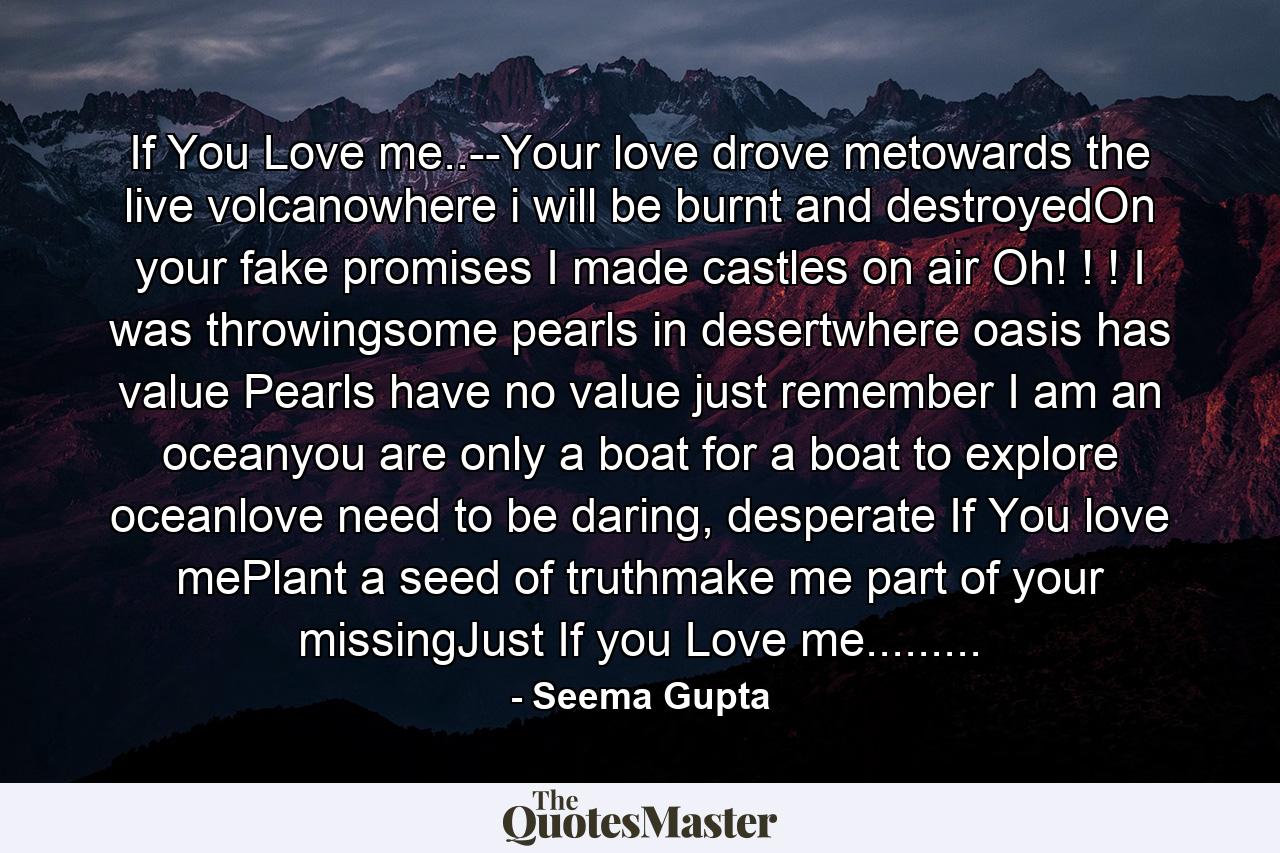 If You Love me..--Your love drove metowards the live volcanowhere i will be burnt and destroyedOn your fake promises I made castles on air Oh! ! ! I was throwingsome pearls in desertwhere oasis has value Pearls have no value just remember I am an oceanyou are only a boat for a boat to explore oceanlove need to be daring, desperate If You love mePlant a seed of truthmake me part of your missingJust If you Love me......... - Quote by Seema Gupta