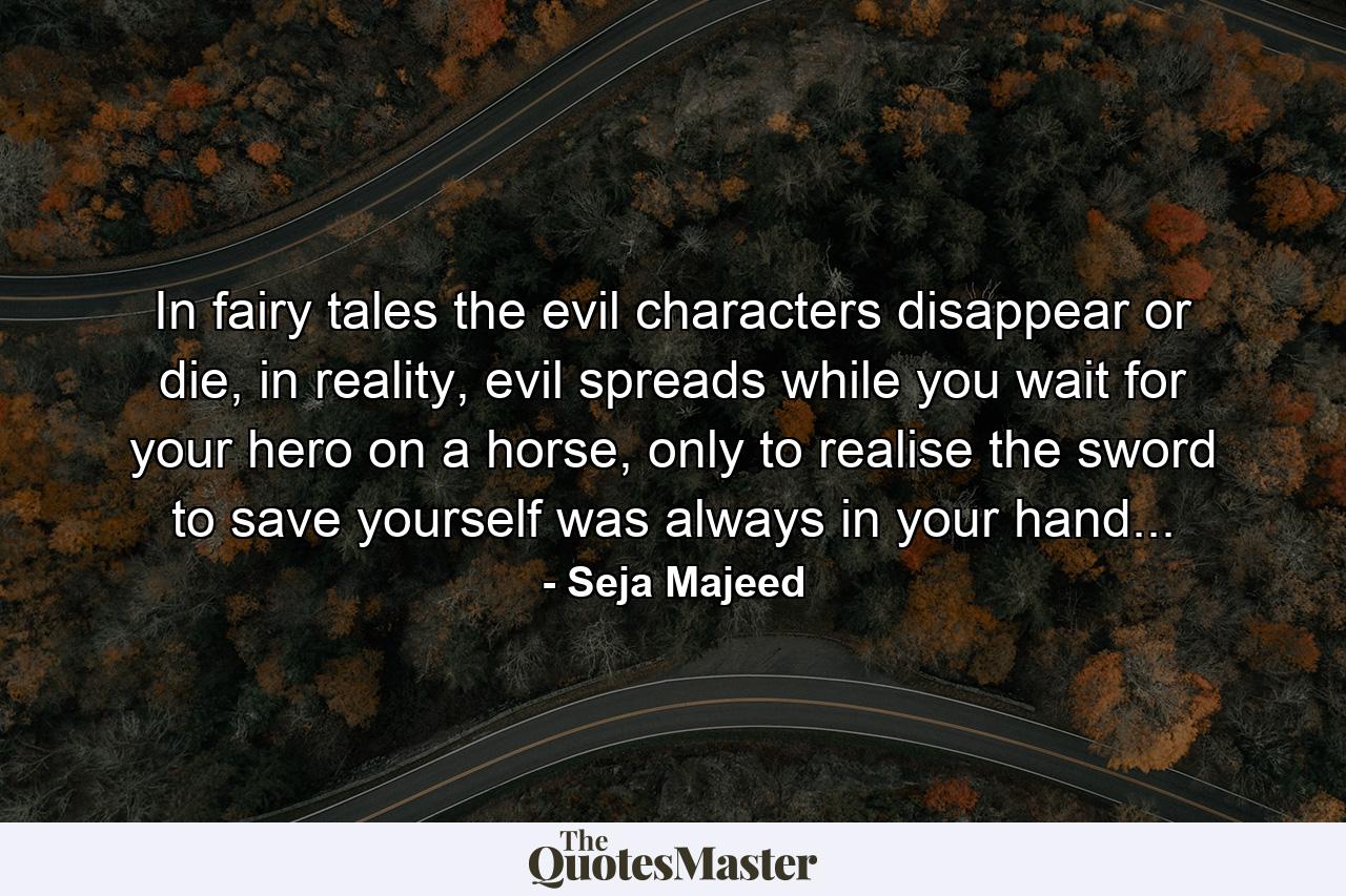 In fairy tales the evil characters disappear or die, in reality, evil spreads while you wait for your hero on a horse, only to realise the sword to save yourself was always in your hand... - Quote by Seja Majeed