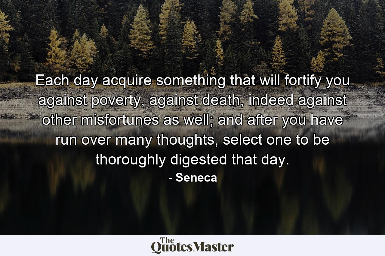 Each day acquire something that will fortify you against poverty, against death, indeed against other misfortunes as well; and after you have run over many thoughts, select one to be thoroughly digested that day. - Quote by Seneca