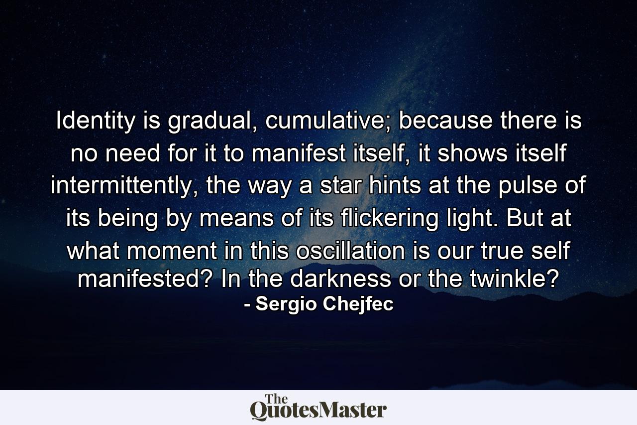 Identity is gradual, cumulative; because there is no need for it to manifest itself, it shows itself intermittently, the way a star hints at the pulse of its being by means of its flickering light. But at what moment in this oscillation is our true self manifested? In the darkness or the twinkle? - Quote by Sergio Chejfec