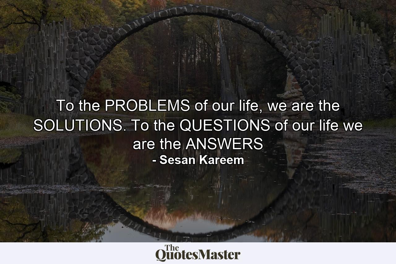 To the PROBLEMS of our life, we are the SOLUTIONS. To the QUESTIONS of our life we are the ANSWERS - Quote by Sesan Kareem