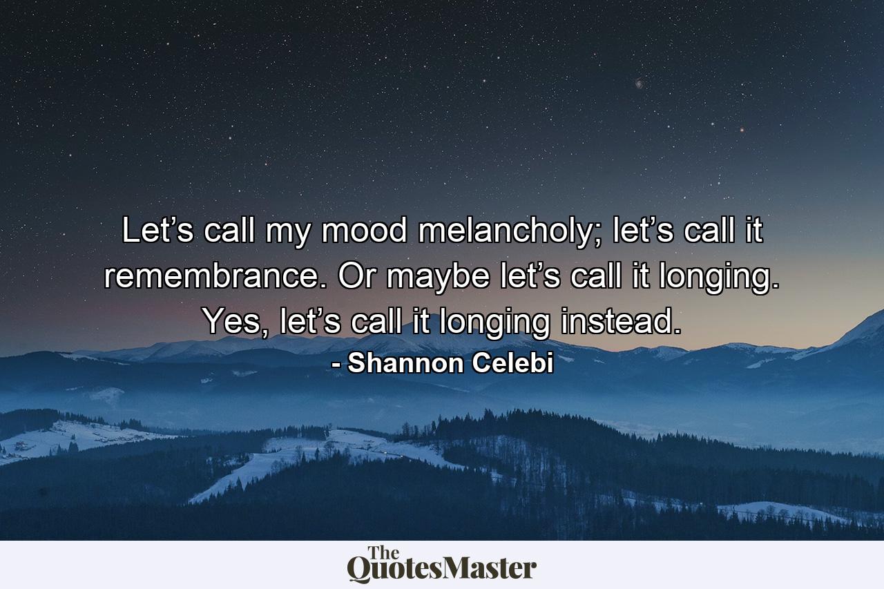 Let’s call my mood melancholy; let’s call it remembrance. Or maybe let’s call it longing. Yes, let’s call it longing instead. - Quote by Shannon Celebi