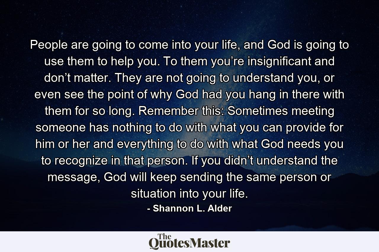 People are going to come into your life, and God is going to use them to help you. To them you’re insignificant and don’t matter. They are not going to understand you, or even see the point of why God had you hang in there with them for so long. Remember this: Sometimes meeting someone has nothing to do with what you can provide for him or her and everything to do with what God needs you to recognize in that person. If you didn’t understand the message, God will keep sending the same person or situation into your life. - Quote by Shannon L. Alder