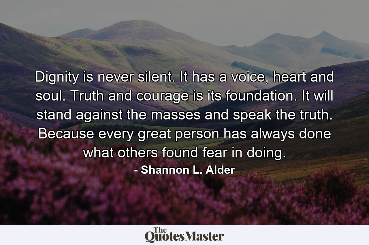 Dignity is never silent. It has a voice, heart and soul. Truth and courage is its foundation. It will stand against the masses and speak the truth. Because every great person has always done what others found fear in doing. - Quote by Shannon L. Alder