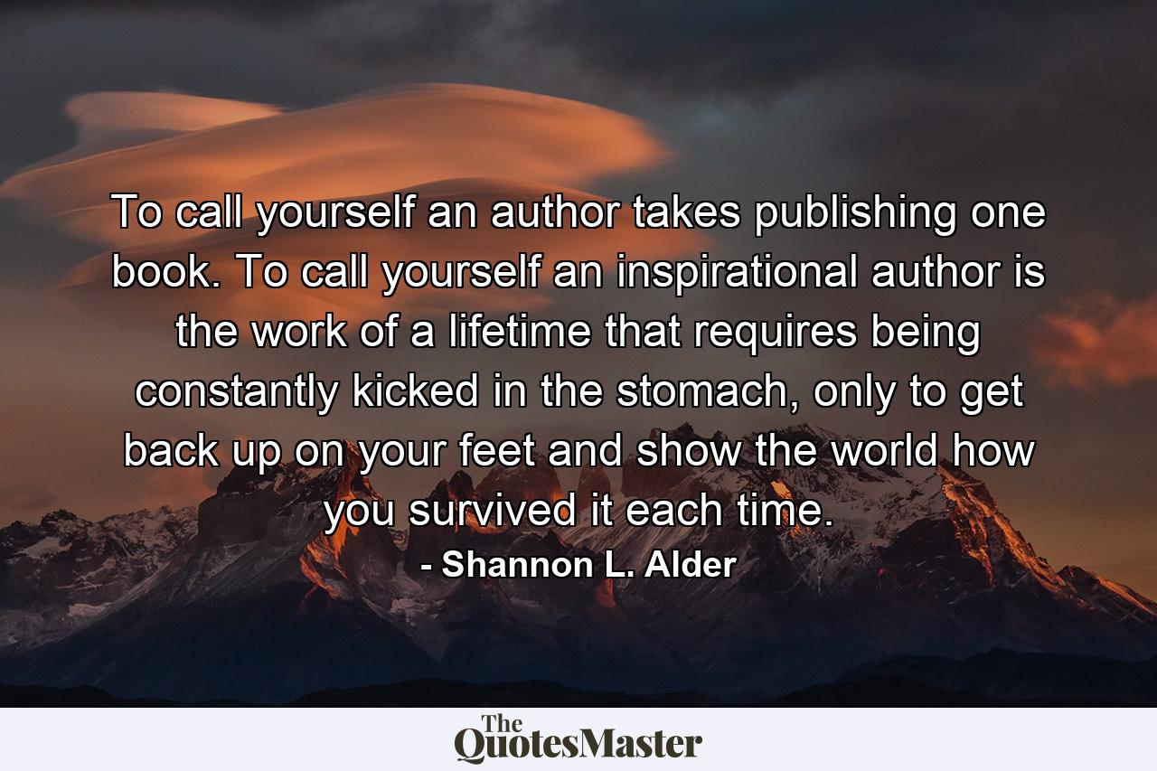 To call yourself an author takes publishing one book. To call yourself an inspirational author is the work of a lifetime that requires being constantly kicked in the stomach, only to get back up on your feet and show the world how you survived it each time. - Quote by Shannon L. Alder