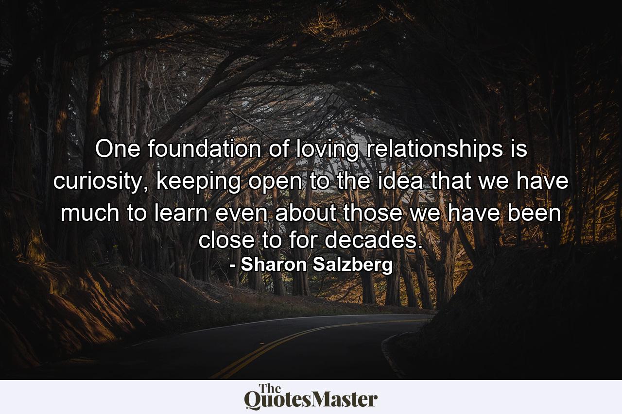 One foundation of loving relationships is curiosity, keeping open to the idea that we have much to learn even about those we have been close to for decades. - Quote by Sharon Salzberg