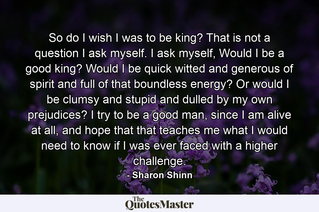 So do I wish I was to be king? That is not a question I ask myself. I ask myself, Would I be a good king? Would I be quick witted and generous of spirit and full of that boundless energy? Or would I be clumsy and stupid and dulled by my own prejudices? I try to be a good man, since I am alive at all, and hope that that teaches me what I would need to know if I was ever faced with a higher challenge. - Quote by Sharon Shinn