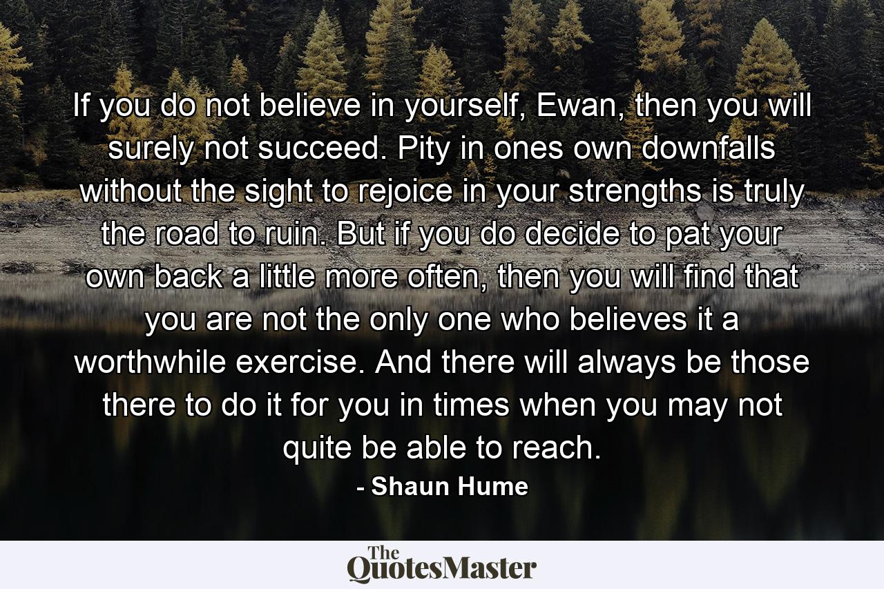 If you do not believe in yourself, Ewan, then you will surely not succeed. Pity in ones own downfalls without the sight to rejoice in your strengths is truly the road to ruin. But if you do decide to pat your own back a little more often, then you will find that you are not the only one who believes it a worthwhile exercise. And there will always be those there to do it for you in times when you may not quite be able to reach. - Quote by Shaun Hume