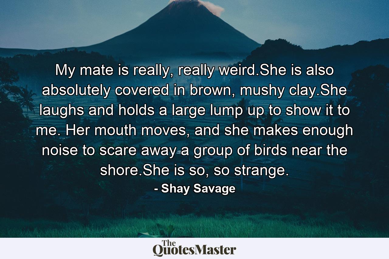 My mate is really, really weird.She is also absolutely covered in brown, mushy clay.She laughs and holds a large lump up to show it to me. Her mouth moves, and she makes enough noise to scare away a group of birds near the shore.She is so, so strange. - Quote by Shay Savage