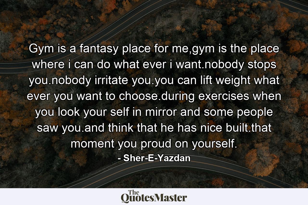 Gym is a fantasy place for me,gym is the place where i can do what ever i want.nobody stops you.nobody irritate you.you can lift weight what ever you want to choose.during exercises when you look your self in mirror and some people saw you.and think that he has nice built.that moment you proud on yourself. - Quote by Sher-E-Yazdan