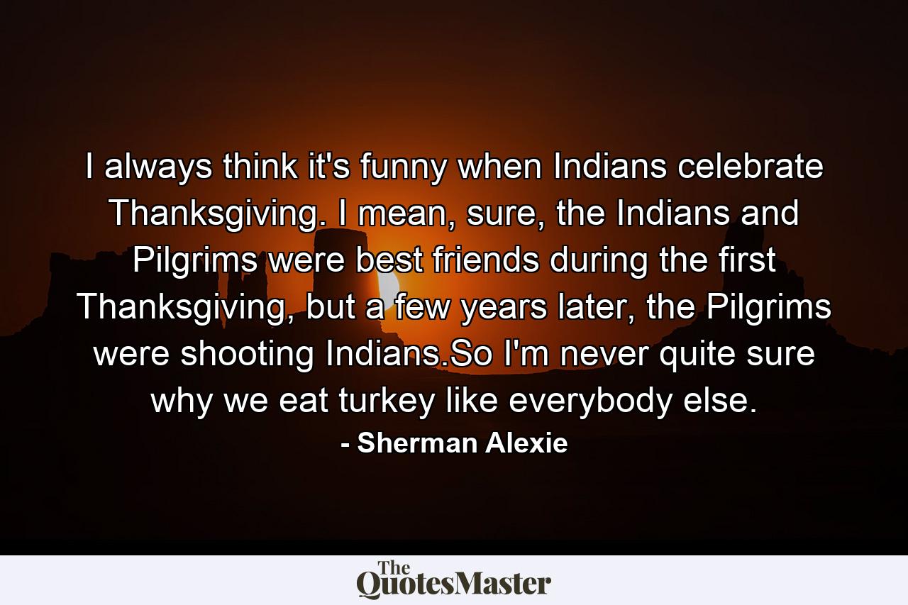 I always think it's funny when Indians celebrate Thanksgiving. I mean, sure, the Indians and Pilgrims were best friends during the first Thanksgiving, but a few years later, the Pilgrims were shooting Indians.So I'm never quite sure why we eat turkey like everybody else. - Quote by Sherman Alexie