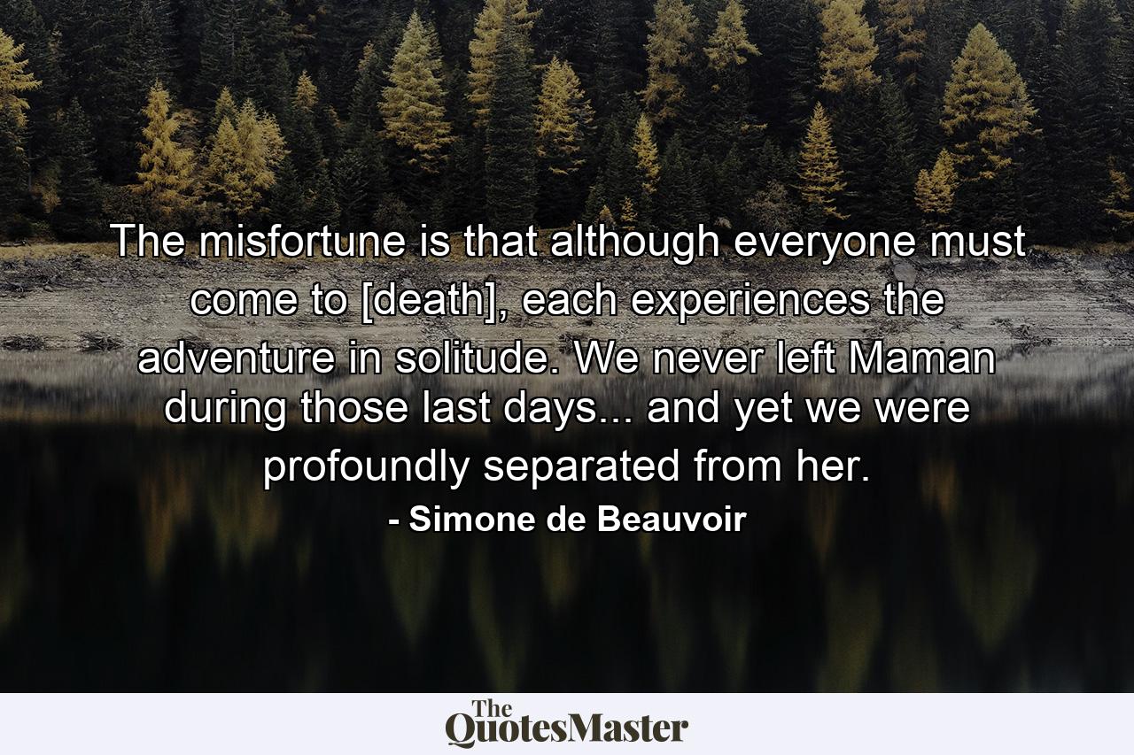 The misfortune is that although everyone must come to [death], each experiences the adventure in solitude. We never left Maman during those last days... and yet we were profoundly separated from her. - Quote by Simone de Beauvoir