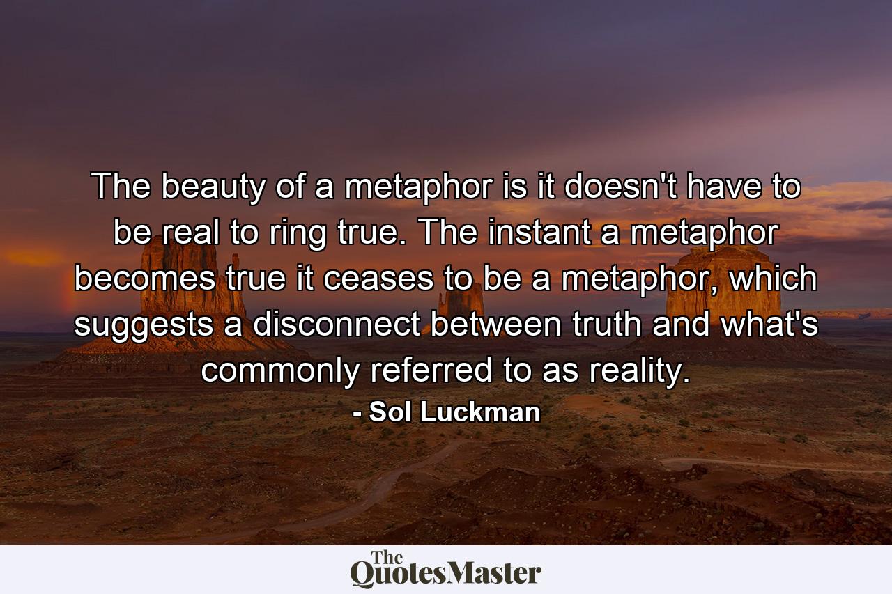 The beauty of a metaphor is it doesn't have to be real to ring true. The instant a metaphor becomes true it ceases to be a metaphor, which suggests a disconnect between truth and what's commonly referred to as reality. - Quote by Sol Luckman