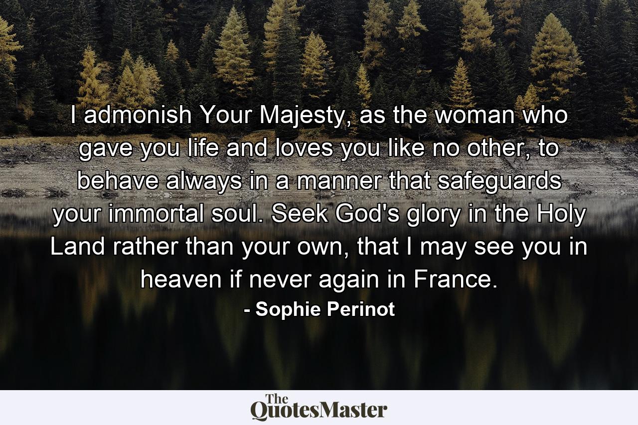 I admonish Your Majesty, as the woman who gave you life and loves you like no other, to behave always in a manner that safeguards your immortal soul. Seek God's glory in the Holy Land rather than your own, that I may see you in heaven if never again in France. - Quote by Sophie Perinot