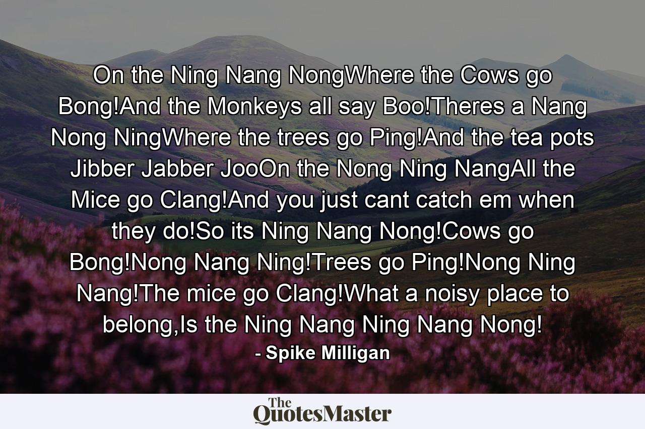 On the Ning Nang NongWhere the Cows go Bong!And the Monkeys all say Boo!Theres a Nang Nong NingWhere the trees go Ping!And the tea pots Jibber Jabber JooOn the Nong Ning NangAll the Mice go Clang!And you just cant catch em when they do!So its Ning Nang Nong!Cows go Bong!Nong Nang Ning!Trees go Ping!Nong Ning Nang!The mice go Clang!What a noisy place to belong,Is the Ning Nang Ning Nang Nong! - Quote by Spike Milligan