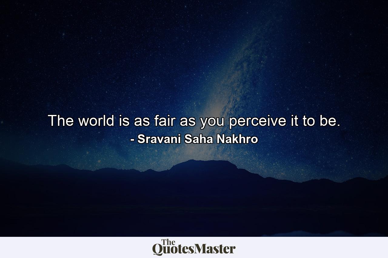 The world is as fair as you perceive it to be. - Quote by Sravani Saha Nakhro