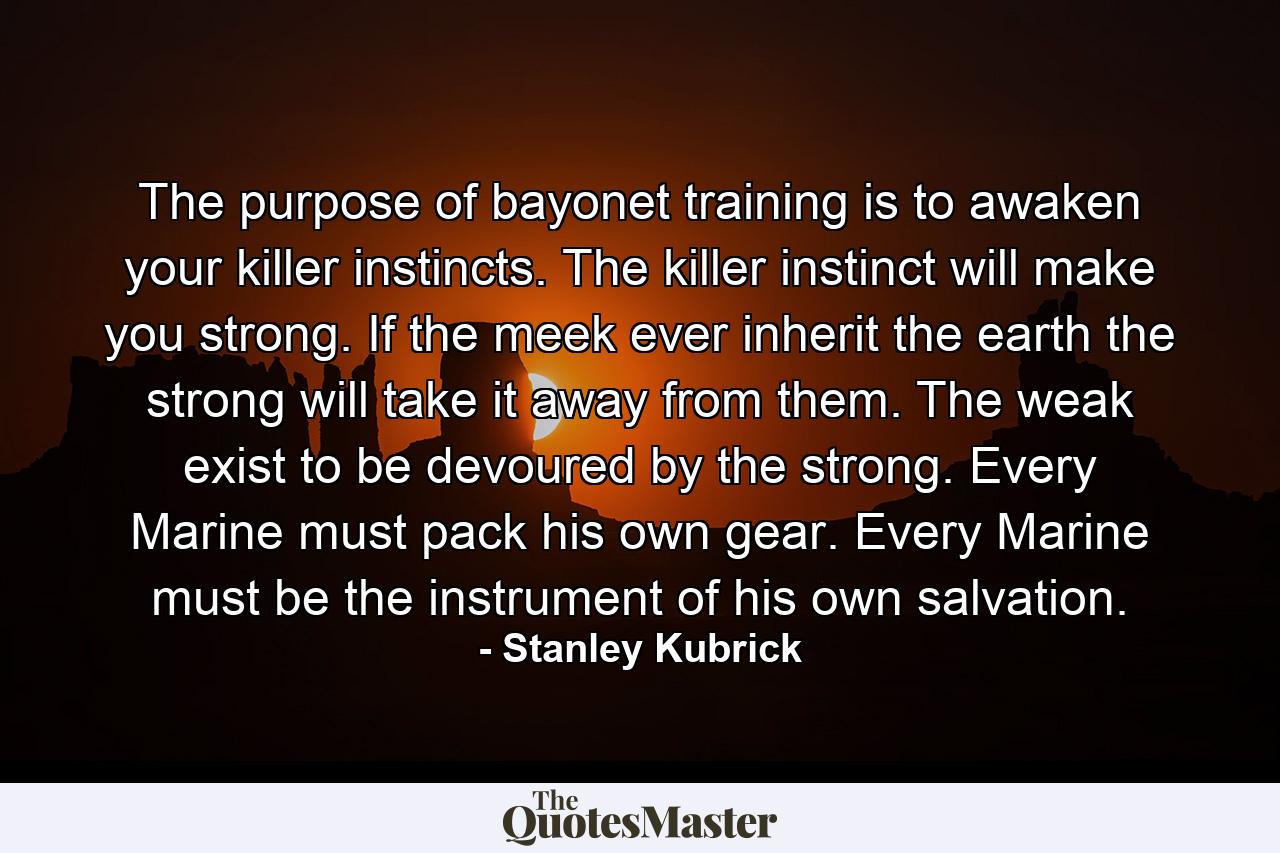 The purpose of bayonet training is to awaken your killer instincts. The killer instinct will make you strong. If the meek ever inherit the earth the strong will take it away from them. The weak exist to be devoured by the strong. Every Marine must pack his own gear. Every Marine must be the instrument of his own salvation. - Quote by Stanley Kubrick