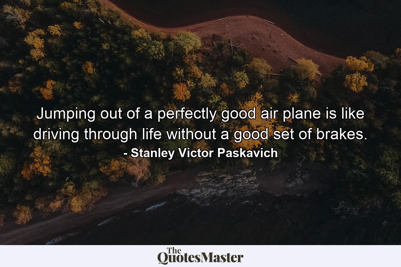 Jumping out of a perfectly good air plane is like driving through life without a good set of brakes. - Quote by Stanley Victor Paskavich