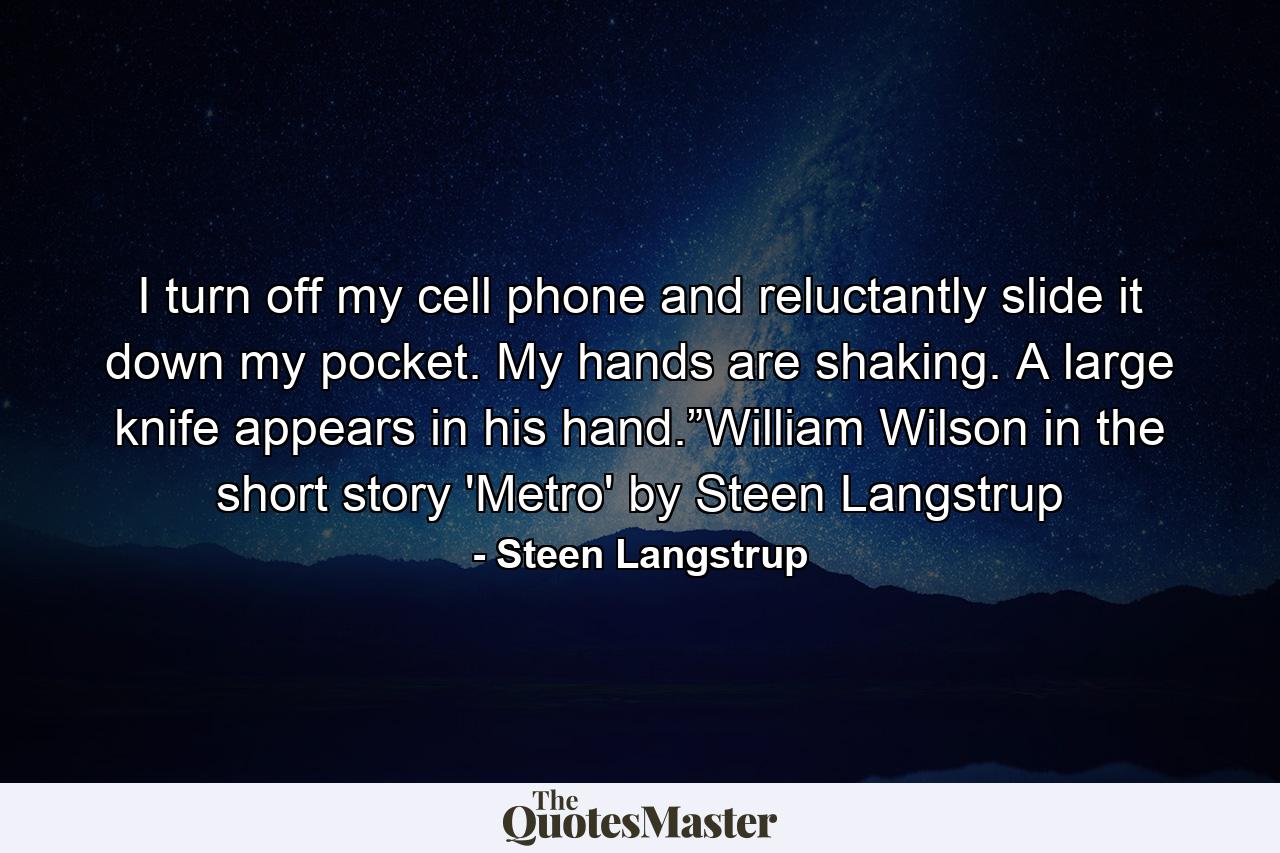 I turn off my cell phone and reluctantly slide it down my pocket. My hands are shaking. A large knife appears in his hand.”William Wilson in the short story 'Metro' by Steen Langstrup - Quote by Steen Langstrup