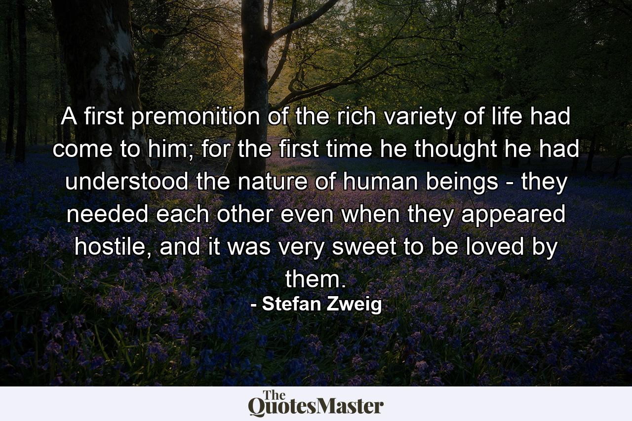 A first premonition of the rich variety of life had come to him; for the first time he thought he had understood the nature of human beings - they needed each other even when they appeared hostile, and it was very sweet to be loved by them. - Quote by Stefan Zweig