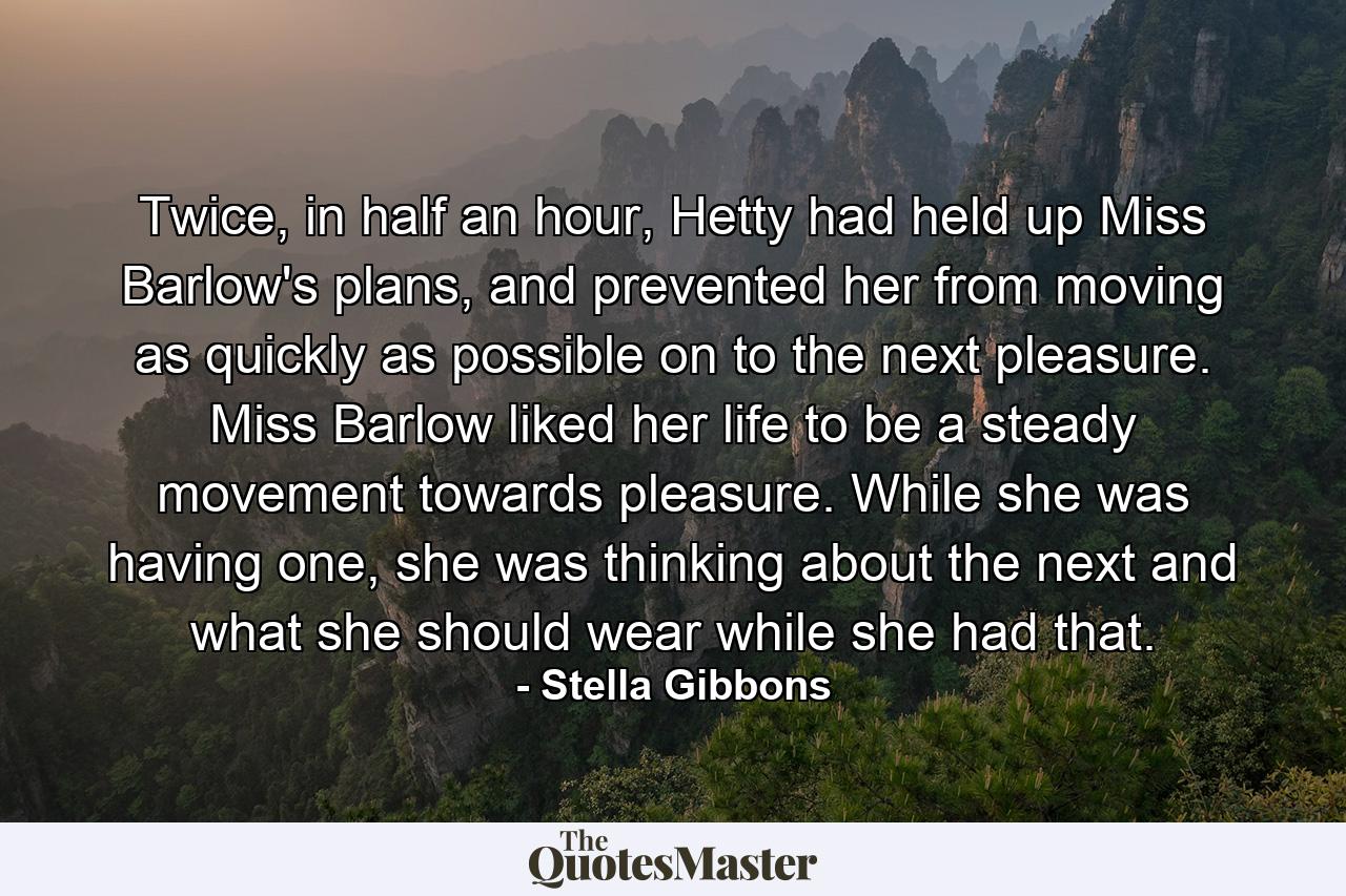 Twice, in half an hour, Hetty had held up Miss Barlow's plans, and prevented her from moving as quickly as possible on to the next pleasure. Miss Barlow liked her life to be a steady movement towards pleasure. While she was having one, she was thinking about the next and what she should wear while she had that. - Quote by Stella Gibbons