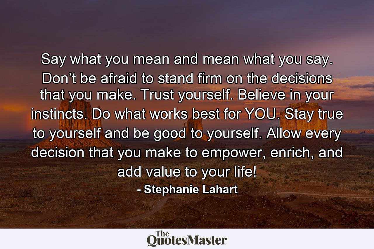 Say what you mean and mean what you say. Don’t be afraid to stand firm on the decisions that you make. Trust yourself. Believe in your instincts. Do what works best for YOU. Stay true to yourself and be good to yourself. Allow every decision that you make to empower, enrich, and add value to your life! - Quote by Stephanie Lahart