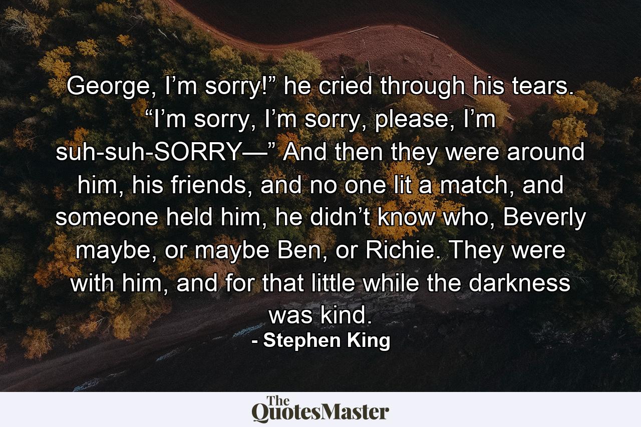 George, I’m sorry!” he cried through his tears. “I’m sorry, I’m sorry, please, I’m suh-suh-SORRY—” And then they were around him, his friends, and no one lit a match, and someone held him, he didn’t know who, Beverly maybe, or maybe Ben, or Richie. They were with him, and for that little while the darkness was kind. - Quote by Stephen King