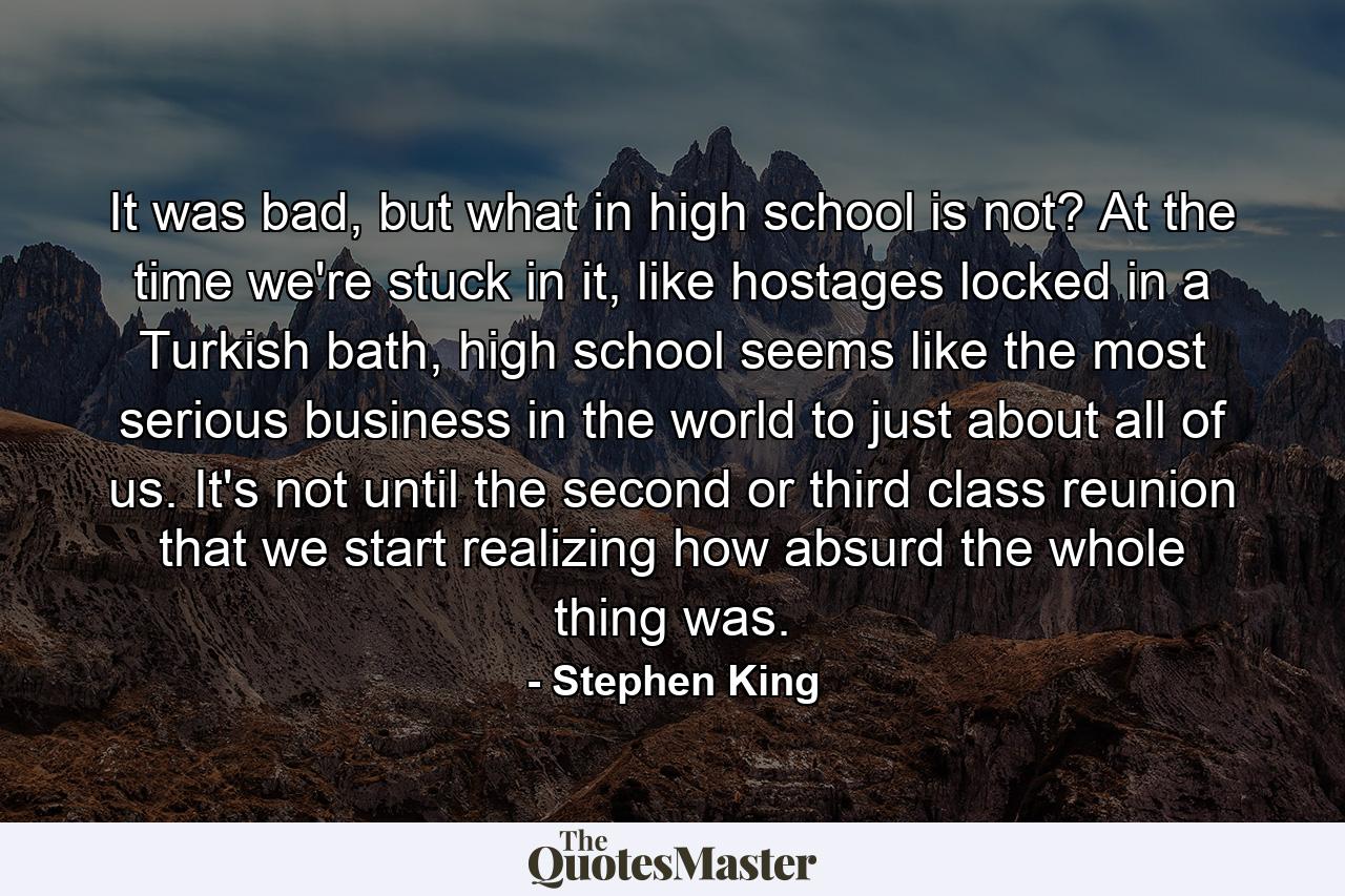 It was bad, but what in high school is not? At the time we're stuck in it, like hostages locked in a Turkish bath, high school seems like the most serious business in the world to just about all of us. It's not until the second or third class reunion that we start realizing how absurd the whole thing was. - Quote by Stephen King