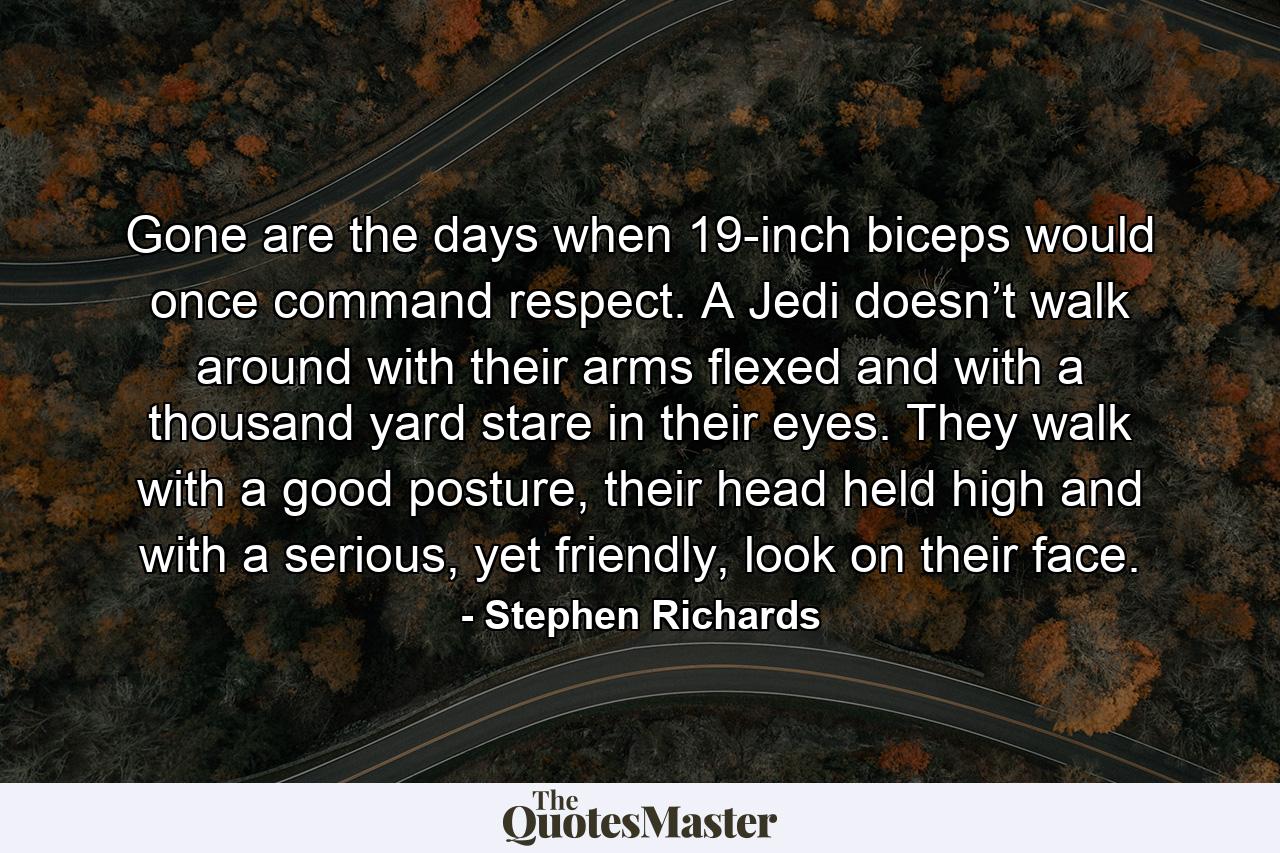 Gone are the days when 19-inch biceps would once command respect. A Jedi doesn’t walk around with their arms flexed and with a thousand yard stare in their eyes. They walk with a good posture, their head held high and with a serious, yet friendly, look on their face. - Quote by Stephen Richards