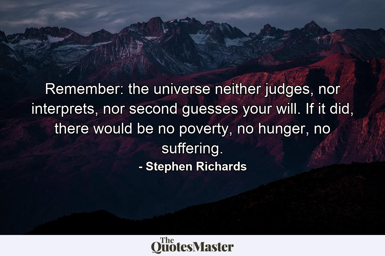 Remember: the universe neither judges, nor interprets, nor second guesses your will. If it did, there would be no poverty, no hunger, no suffering. - Quote by Stephen Richards