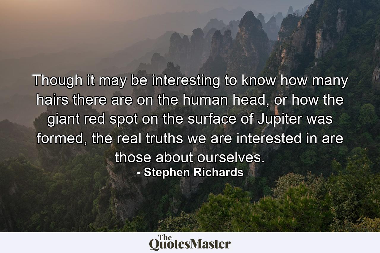 Though it may be interesting to know how many hairs there are on the human head, or how the giant red spot on the surface of Jupiter was formed, the real truths we are interested in are those about ourselves. - Quote by Stephen Richards