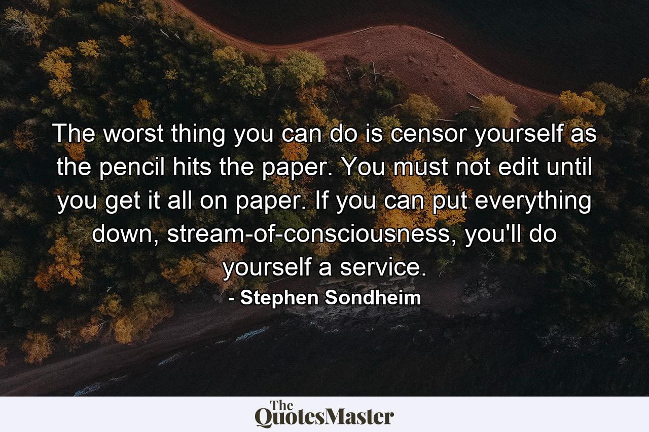 The worst thing you can do is censor yourself as the pencil hits the paper. You must not edit until you get it all on paper. If you can put everything down, stream-of-consciousness, you'll do yourself a service. - Quote by Stephen Sondheim