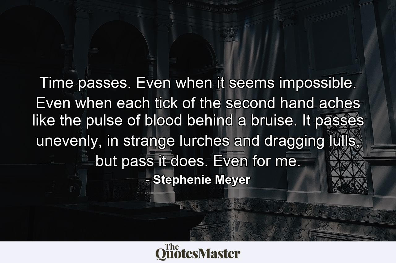 Time passes. Even when it seems impossible. Even when each tick of the second hand aches like the pulse of blood behind a bruise. It passes unevenly, in strange lurches and dragging lulls, but pass it does. Even for me. - Quote by Stephenie Meyer