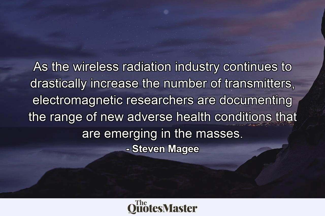 As the wireless radiation industry continues to drastically increase the number of transmitters, electromagnetic researchers are documenting the range of new adverse health conditions that are emerging in the masses. - Quote by Steven Magee