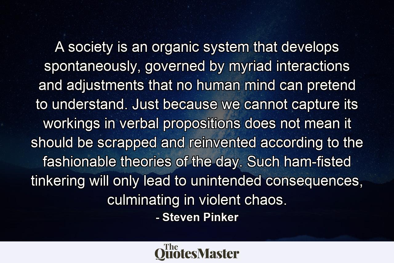 A society is an organic system that develops spontaneously, governed by myriad interactions and adjustments that no human mind can pretend to understand. Just because we cannot capture its workings in verbal propositions does not mean it should be scrapped and reinvented according to the fashionable theories of the day. Such ham-fisted tinkering will only lead to unintended consequences, culminating in violent chaos. - Quote by Steven Pinker