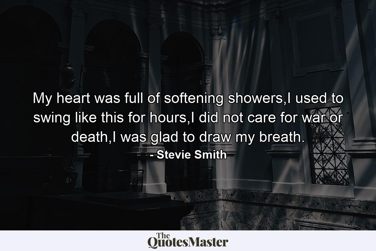 My heart was full of softening showers,I used to swing like this for hours,I did not care for war or death,I was glad to draw my breath. - Quote by Stevie Smith