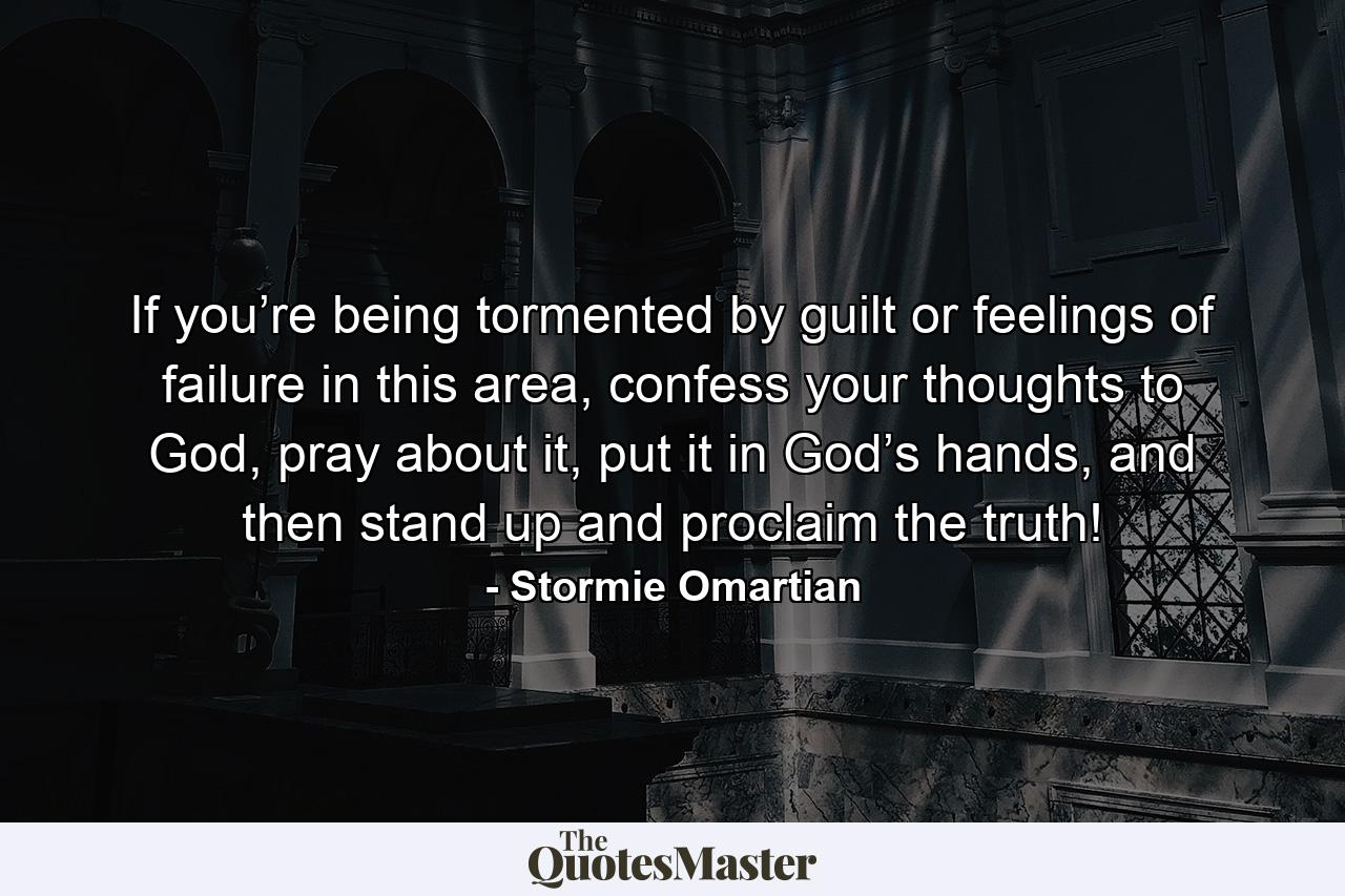 If you’re being tormented by guilt or feelings of failure in this area, confess your thoughts to God, pray about it, put it in God’s hands, and then stand up and proclaim the truth! - Quote by Stormie Omartian