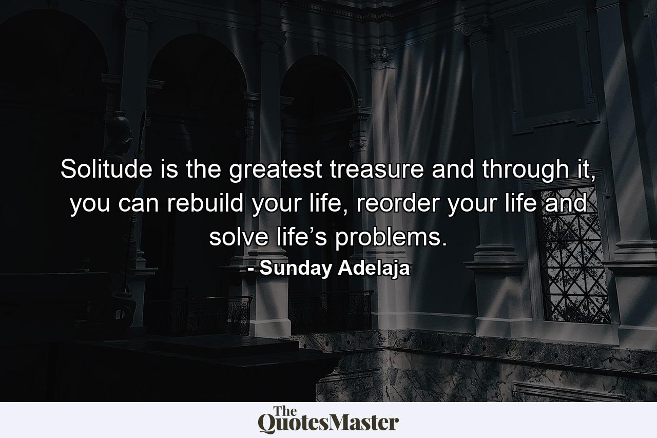 Solitude is the greatest treasure and through it, you can rebuild your life, reorder your life and solve life’s problems. - Quote by Sunday Adelaja